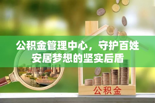 九龙公积金管理中心，守护百姓安居梦想的坚实后盾
