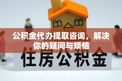 九龙公积金代办提取咨询，解决你的疑问与烦恼