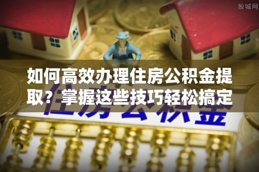 九龙如何高效办理住房公积金提取？掌握这些技巧轻松搞定