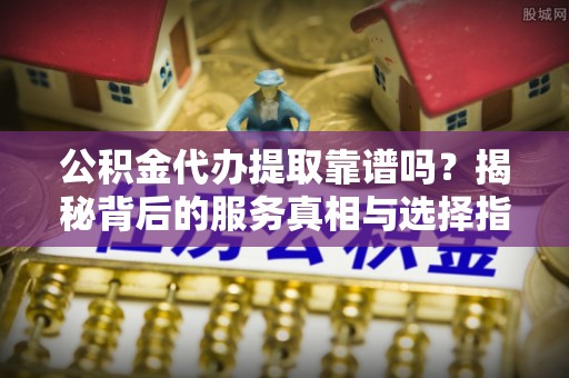 九龙公积金代办提取靠谱吗？揭秘背后的服务真相与选择指南
