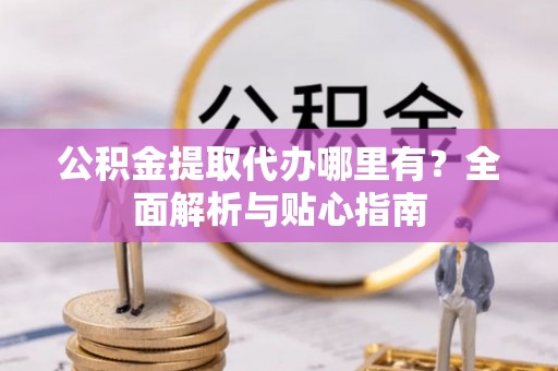 九龙公积金提取代办哪里有？全面解析与贴心指南