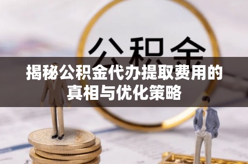 九龙揭秘公积金代办提取费用的真相与优化策略