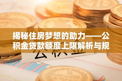 九龙揭秘住房梦想的助力——公积金贷款额度上限解析与规划