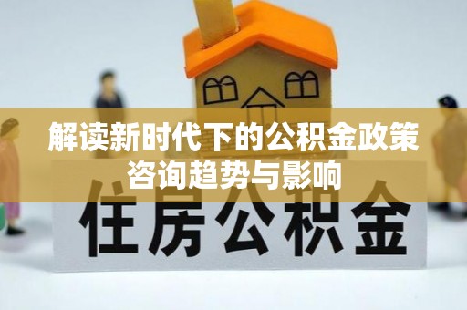 九龙解读新时代下的公积金政策咨询趋势与影响