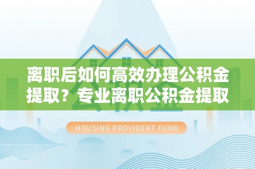九龙离职后如何高效办理公积金提取？专业离职公积金提取代办服务详解