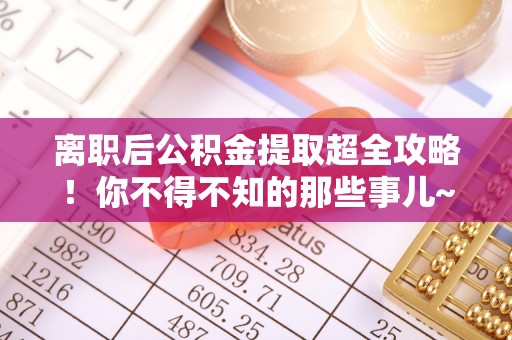 九龙离职后公积金提取超全攻略！你不得不知的那些事儿~