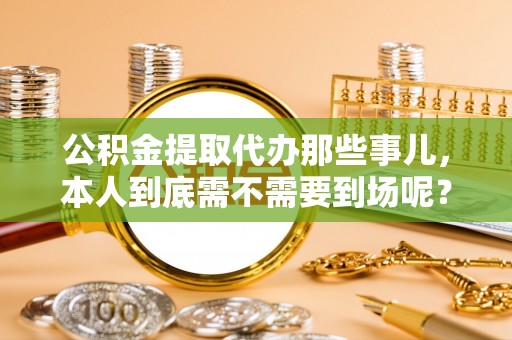 九龙公积金提取代办那些事儿，本人到底需不需要到场呢？