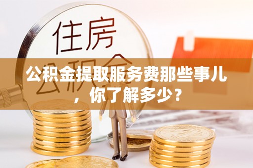 九龙公积金提取服务费那些事儿，你了解多少？