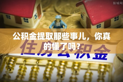 九龙公积金提取那些事儿，你真的懂了吗？