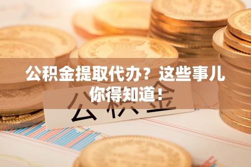 九龙公积金提取代办？这些事儿你得知道！