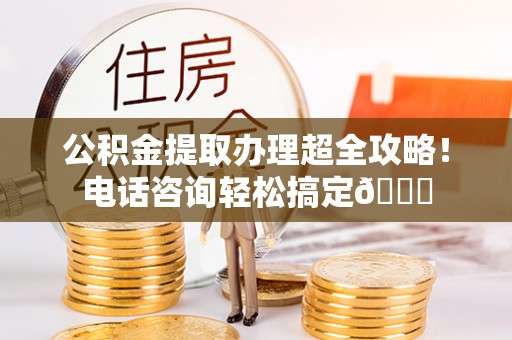 九龙公积金提取办理超全攻略！电话咨询轻松搞定😎