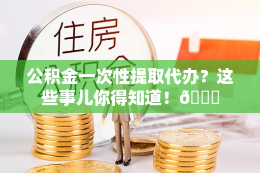九龙公积金一次性提取代办？这些事儿你得知道！😎