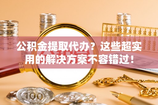 九龙公积金提取代办？这些超实用的解决方案不容错过！