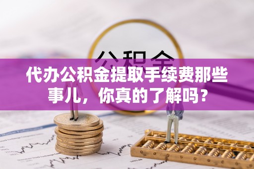 九龙代办公积金提取手续费那些事儿，你真的了解吗？