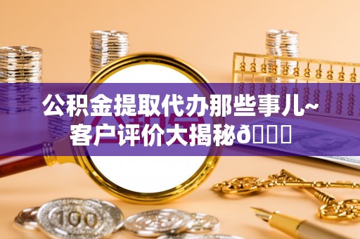 九龙公积金提取代办那些事儿~客户评价大揭秘😎
