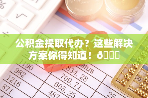 九龙公积金提取代办？这些解决方案你得知道！😎