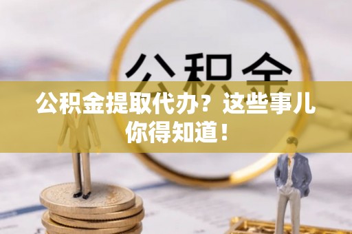 九龙公积金提取代办？这些事儿你得知道！