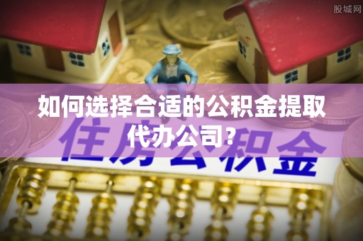 九龙如何选择合适的公积金提取代办公司？