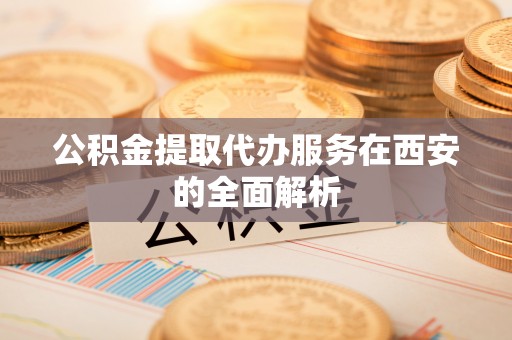 九龙公积金提取代办服务在西安的全面解析