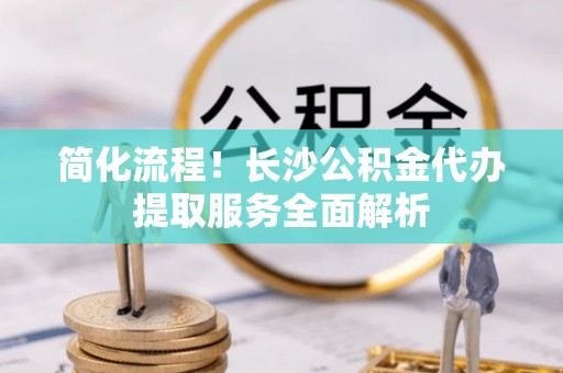 九龙简化流程！长沙公积金代办提取服务全面解析