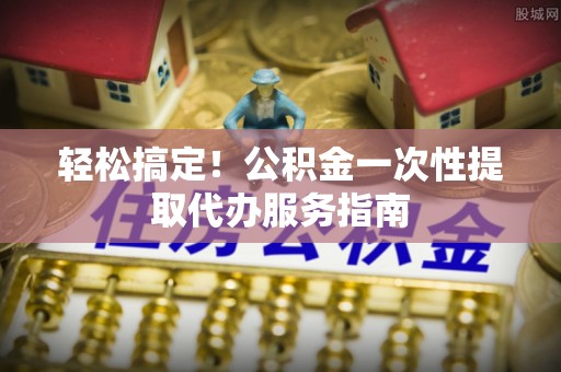 九龙轻松搞定！公积金一次性提取代办服务指南