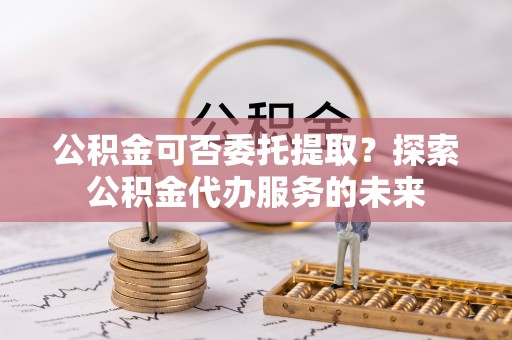 九龙公积金可否委托提取？探索公积金代办服务的未来