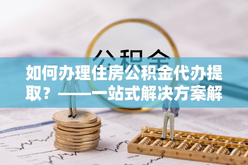 九龙如何办理住房公积金代办提取？——一站式解决方案解析